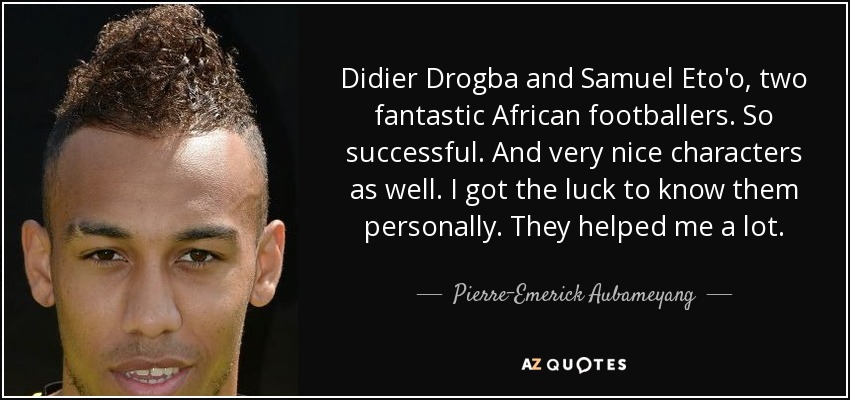 Didier Drogba and Samuel Eto'o, two fantastic African footballers. So successful. And very nice characters as well. I got the luck to know them personally. They helped me a lot. - Pierre-Emerick Aubameyang