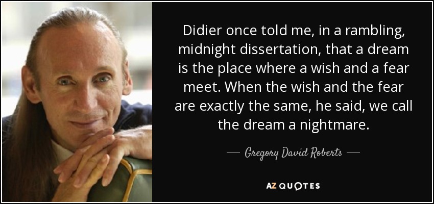 Didier once told me, in a rambling, midnight dissertation, that a dream is the place where a wish and a fear meet. When the wish and the fear are exactly the same, he said, we call the dream a nightmare. - Gregory David Roberts