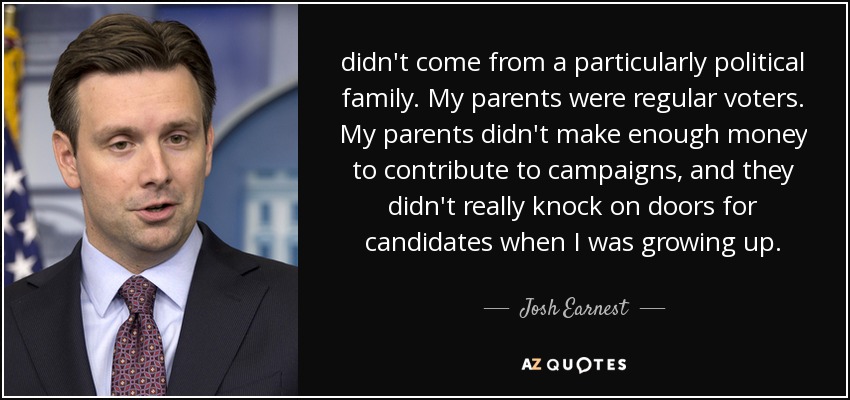 didn't come from a particularly political family. My parents were regular voters. My parents didn't make enough money to contribute to campaigns, and they didn't really knock on doors for candidates when I was growing up. - Josh Earnest