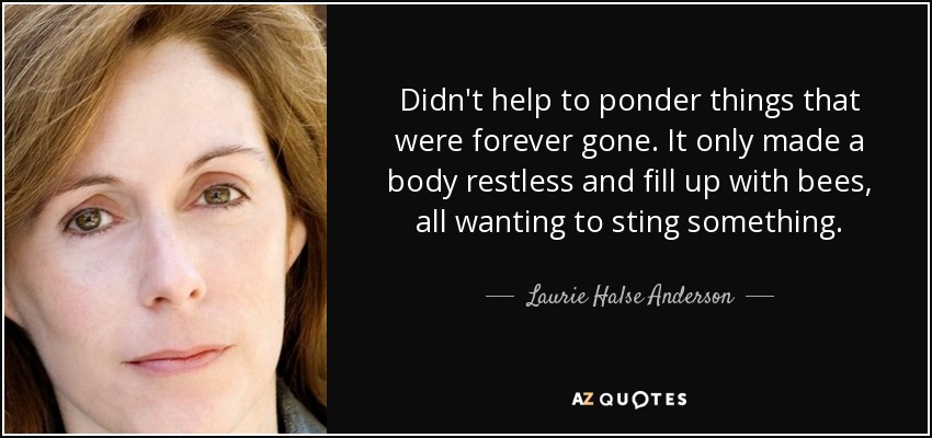 Didn't help to ponder things that were forever gone. It only made a body restless and fill up with bees, all wanting to sting something. - Laurie Halse Anderson