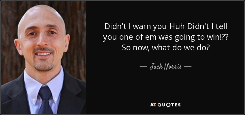 Didn't I warn you-Huh-Didn't I tell you one of em was going to win!?? So now, what do we do? - Jack Norris