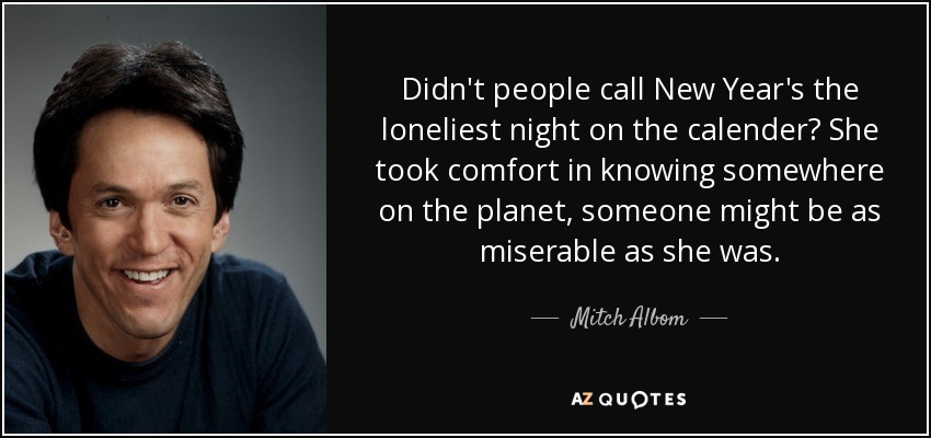 Didn't people call New Year's the loneliest night on the calender? She took comfort in knowing somewhere on the planet, someone might be as miserable as she was. - Mitch Albom