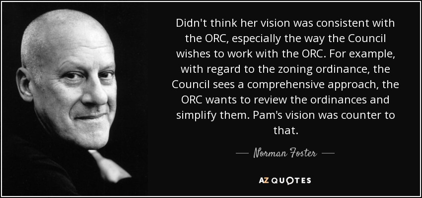 Didn't think her vision was consistent with the ORC, especially the way the Council wishes to work with the ORC. For example, with regard to the zoning ordinance, the Council sees a comprehensive approach, the ORC wants to review the ordinances and simplify them. Pam's vision was counter to that. - Norman Foster