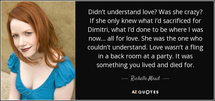 Didn’t understand love? Was she crazy? If she only knew what I’d sacrificed for Dimitri, what I’d done to be where I was now . . . all for love. She was the one who couldn’t understand. Love wasn’t a fling in a back room at a party. It was something you lived and died for. - Richelle Mead
