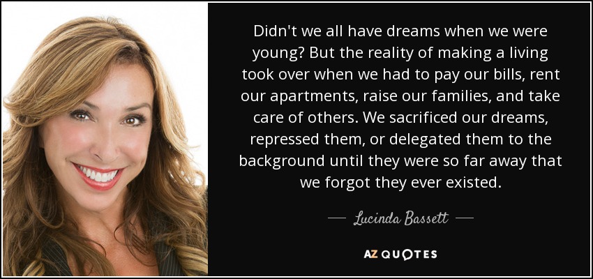 Didn't we all have dreams when we were young? But the reality of making a living took over when we had to pay our bills, rent our apartments, raise our families, and take care of others. We sacrificed our dreams, repressed them, or delegated them to the background until they were so far away that we forgot they ever existed. - Lucinda Bassett