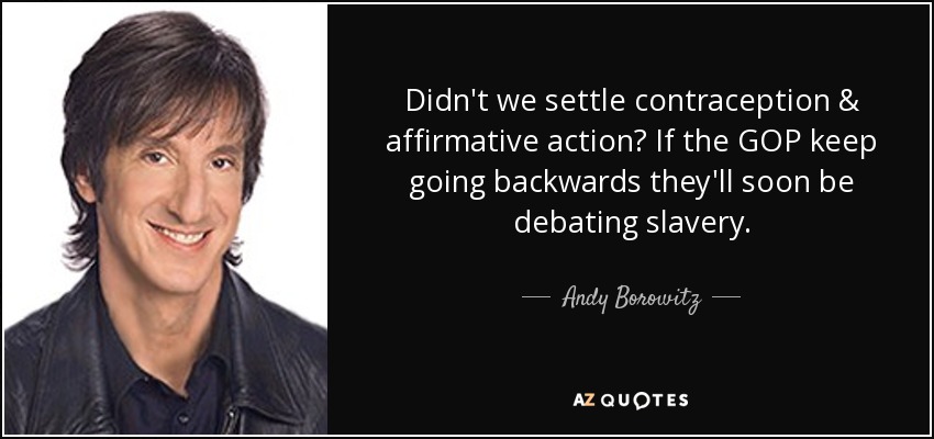 Didn't we settle contraception & affirmative action? If the GOP keep going backwards they'll soon be debating slavery. - Andy Borowitz