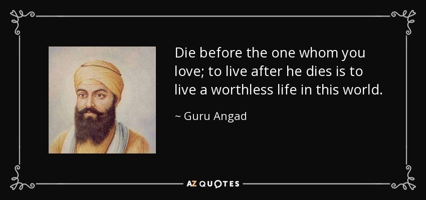 Die before the one whom you love; to live after he dies is to live a worthless life in this world. - Guru Angad