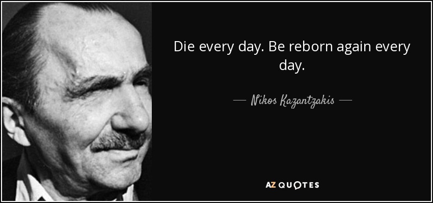 Die every day. Be reborn again every day. - Nikos Kazantzakis