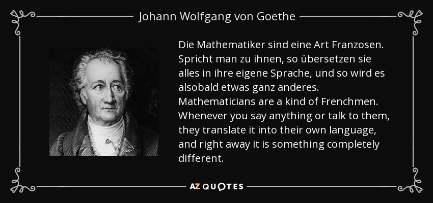 Die Mathematiker sind eine Art Franzosen. Spricht man zu ihnen, so übersetzen sie alles in ihre eigene Sprache, und so wird es alsobald etwas ganz anderes. Mathematicians are a kind of Frenchmen. Whenever you say anything or talk to them, they translate it into their own language, and right away it is something completely different. - Johann Wolfgang von Goethe