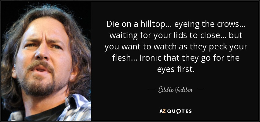 Die on a hilltop... eyeing the crows... waiting for your lids to close... but you want to watch as they peck your flesh... Ironic that they go for the eyes first. - Eddie Vedder