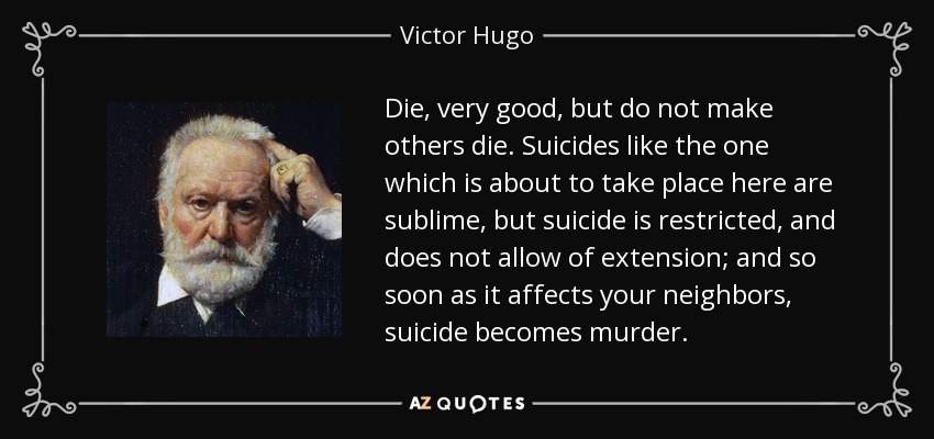 Die, very good, but do not make others die. Suicides like the one which is about to take place here are sublime, but suicide is restricted, and does not allow of extension; and so soon as it affects your neighbors, suicide becomes murder. - Victor Hugo