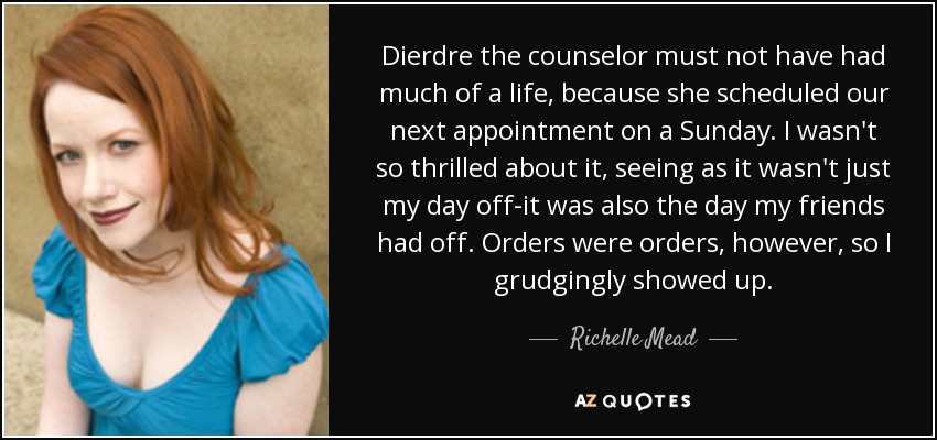 Dierdre the counselor must not have had much of a life, because she scheduled our next appointment on a Sunday. I wasn't so thrilled about it, seeing as it wasn't just my day off-it was also the day my friends had off. Orders were orders, however, so I grudgingly showed up. - Richelle Mead