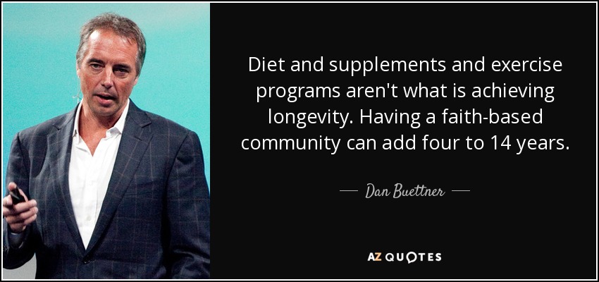 Diet and supplements and exercise programs aren't what is achieving longevity. Having a faith-based community can add four to 14 years. - Dan Buettner