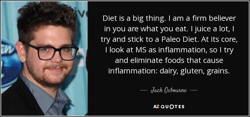 Diet is a big thing. I am a firm believer in you are what you eat. I juice a lot, I try and stick to a Paleo Diet. At its core, I look at MS as inflammation, so I try and eliminate foods that cause inflammation: dairy, gluten, grains. - Jack Osbourne
