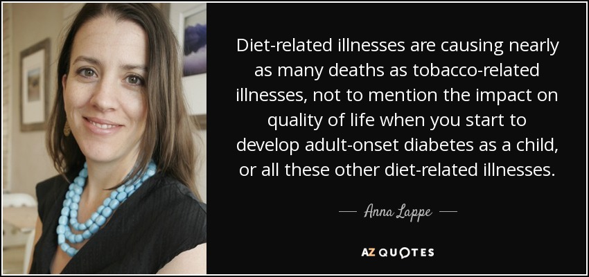 Diet-related illnesses are causing nearly as many deaths as tobacco-related illnesses, not to mention the impact on quality of life when you start to develop adult-onset diabetes as a child, or all these other diet-related illnesses. - Anna Lappe