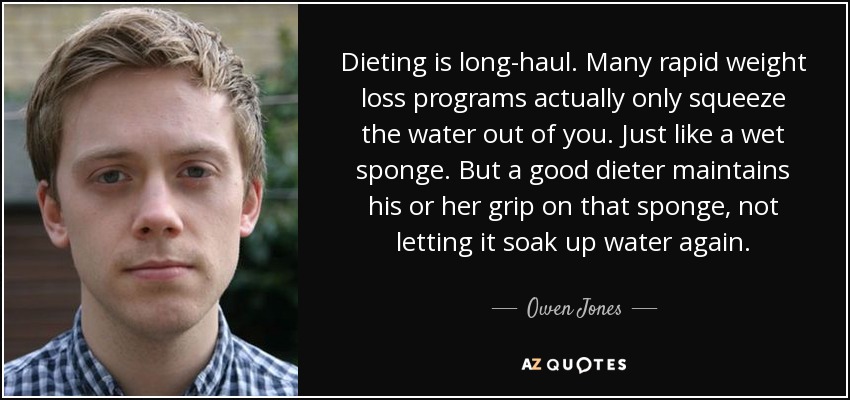 Dieting is long-haul. Many rapid weight loss programs actually only squeeze the water out of you. Just like a wet sponge. But a good dieter maintains his or her grip on that sponge, not letting it soak up water again. - Owen Jones