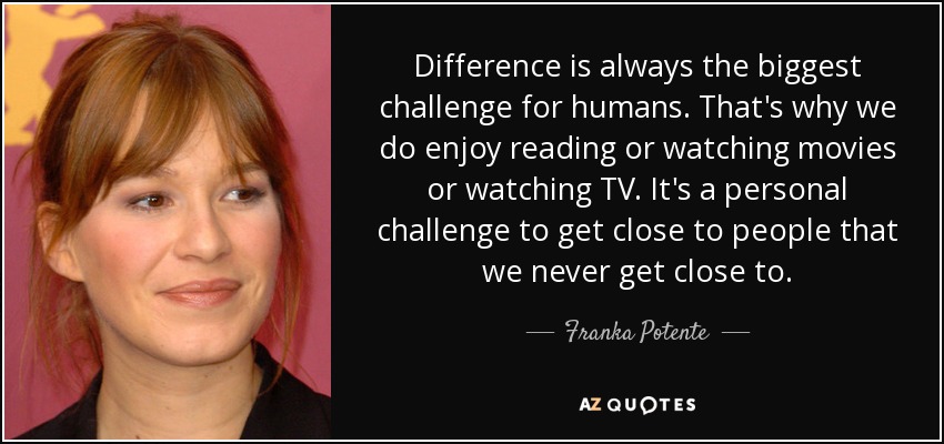 Difference is always the biggest challenge for humans. That's why we do enjoy reading or watching movies or watching TV. It's a personal challenge to get close to people that we never get close to. - Franka Potente