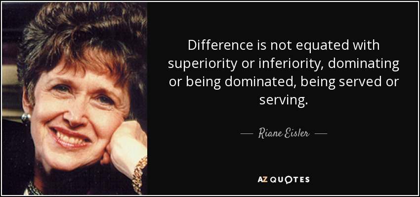 Difference is not equated with superiority or inferiority, dominating or being dominated, being served or serving. - Riane Eisler