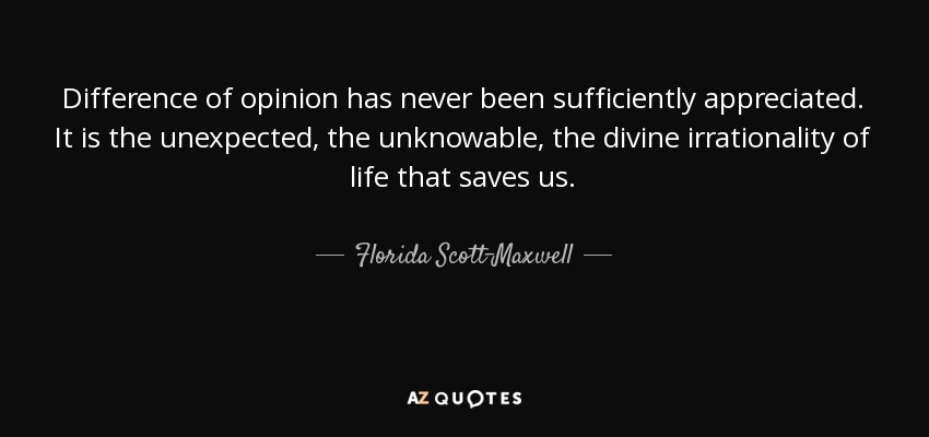 Difference of opinion has never been sufficiently appreciated. It is the unexpected, the unknowable, the divine irrationality of life that saves us. - Florida Scott-Maxwell