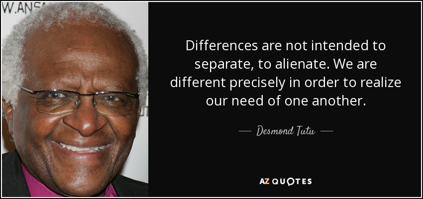 Differences are not intended to separate, to alienate. We are different precisely in order to realize our need of one another. - Desmond Tutu