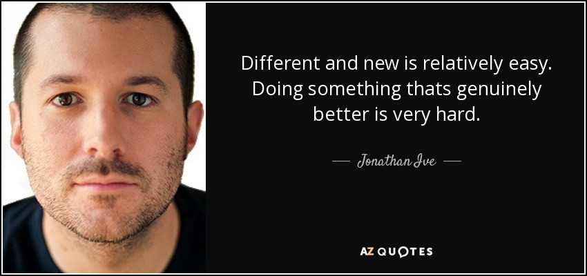 Different and new is relatively easy. Doing something thats genuinely better is very hard. - Jonathan Ive
