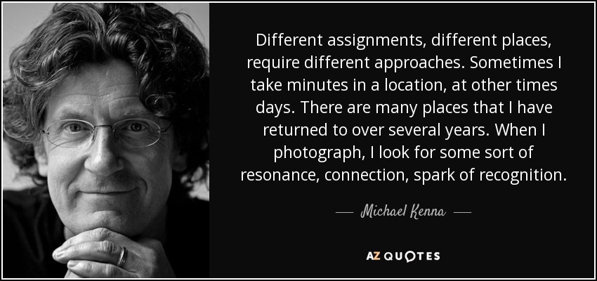 Different assignments, different places, require different approaches. Sometimes I take minutes in a location, at other times days. There are many places that I have returned to over several years. When I photograph, I look for some sort of resonance, connection, spark of recognition. - Michael Kenna