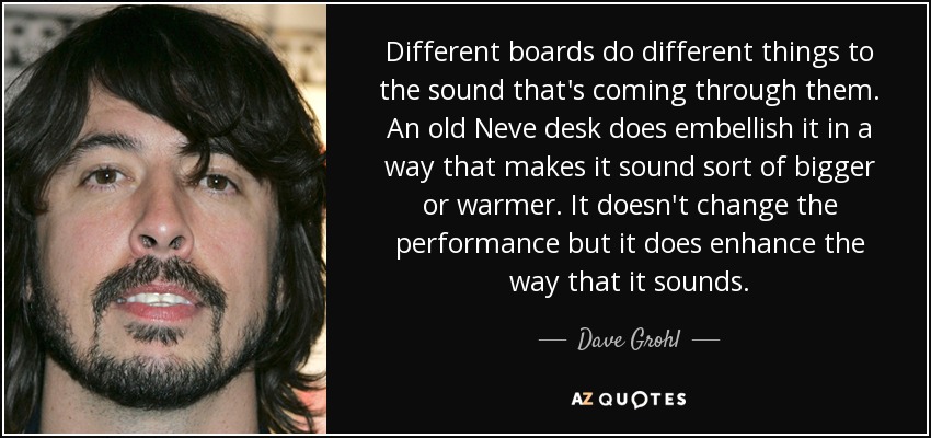 Different boards do different things to the sound that's coming through them. An old Neve desk does embellish it in a way that makes it sound sort of bigger or warmer. It doesn't change the performance but it does enhance the way that it sounds. - Dave Grohl