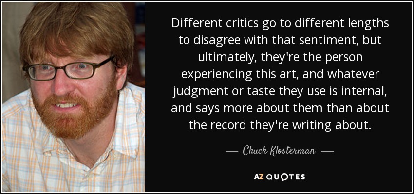 Different critics go to different lengths to disagree with that sentiment, but ultimately, they're the person experiencing this art, and whatever judgment or taste they use is internal, and says more about them than about the record they're writing about. - Chuck Klosterman