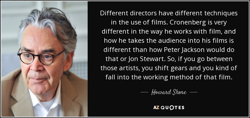 Different directors have different techniques in the use of films. Cronenberg is very different in the way he works with film, and how he takes the audience into his films is different than how Peter Jackson would do that or Jon Stewart. So, if you go between those artists, you shift gears and you kind of fall into the working method of that film. - Howard Shore