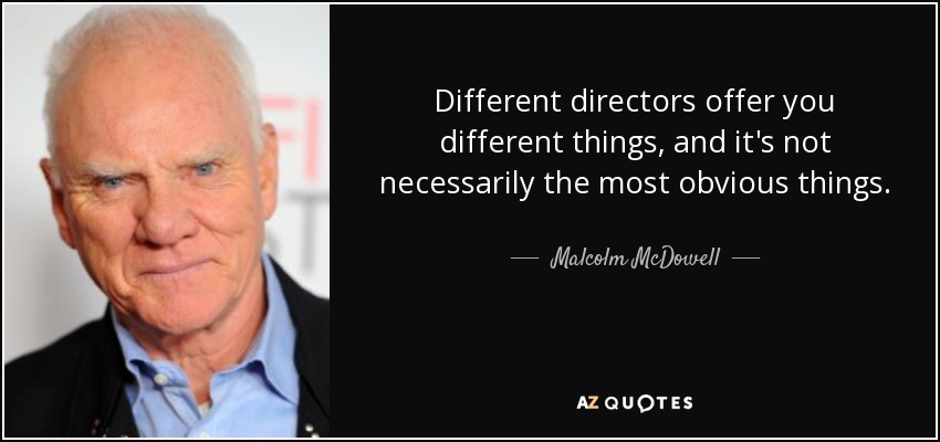 Different directors offer you different things, and it's not necessarily the most obvious things. - Malcolm McDowell