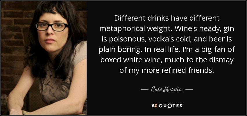 Different drinks have different metaphorical weight. Wine's heady, gin is poisonous, vodka's cold, and beer is plain boring. In real life, I'm a big fan of boxed white wine, much to the dismay of my more refined friends. - Cate Marvin