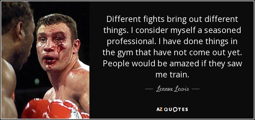 Different fights bring out different things. I consider myself a seasoned professional. I have done things in the gym that have not come out yet. People would be amazed if they saw me train. - Lennox Lewis