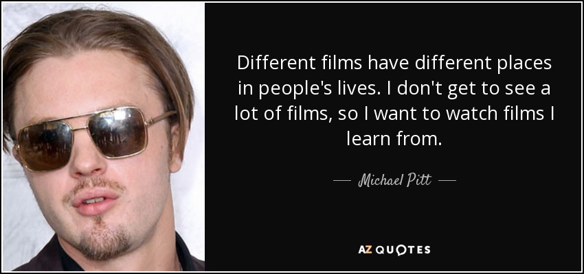 Different films have different places in people's lives. I don't get to see a lot of films, so I want to watch films I learn from. - Michael Pitt