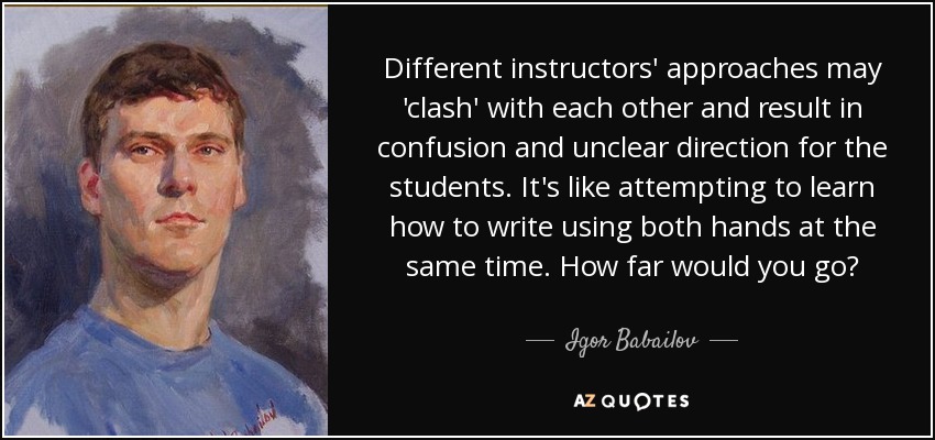 Different instructors' approaches may 'clash' with each other and result in confusion and unclear direction for the students. It's like attempting to learn how to write using both hands at the same time. How far would you go? - Igor Babailov