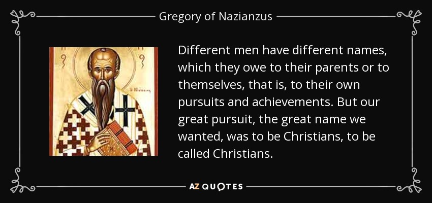 Different men have different names, which they owe to their parents or to themselves, that is, to their own pursuits and achievements. But our great pursuit, the great name we wanted, was to be Christians, to be called Christians. - Gregory of Nazianzus