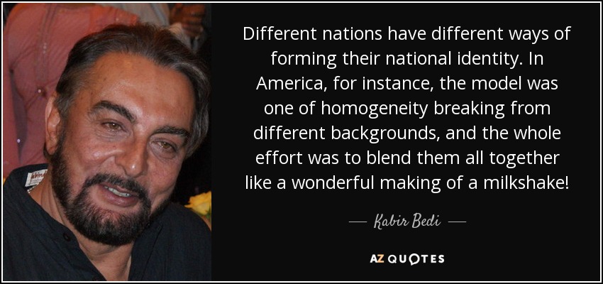 Different nations have different ways of forming their national identity. In America, for instance, the model was one of homogeneity breaking from different backgrounds, and the whole effort was to blend them all together like a wonderful making of a milkshake! - Kabir Bedi