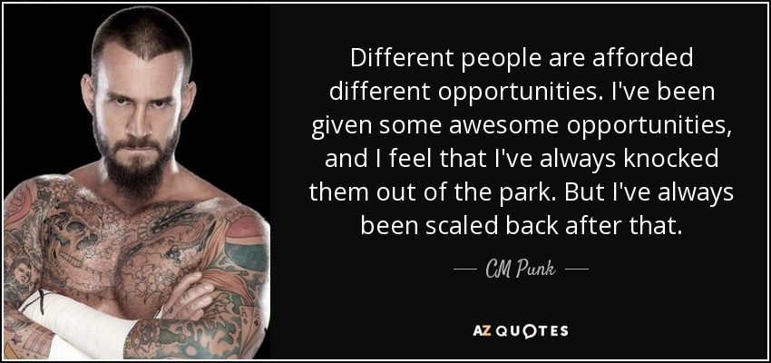 Different people are afforded different opportunities. I've been given some awesome opportunities, and I feel that I've always knocked them out of the park. But I've always been scaled back after that. - CM Punk