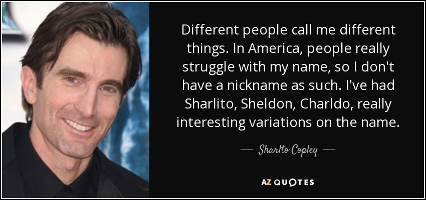 Different people call me different things. In America, people really struggle with my name, so I don't have a nickname as such. I've had Sharlito, Sheldon, Charldo, really interesting variations on the name. - Sharlto Copley