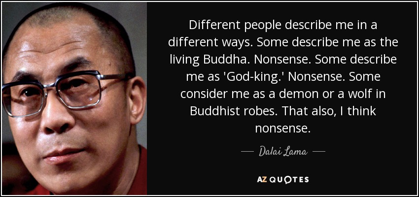 Different people describe me in a different ways. Some describe me as the living Buddha. Nonsense. Some describe me as 'God-king.' Nonsense. Some consider me as a demon or a wolf in Buddhist robes. That also, I think nonsense. - Dalai Lama