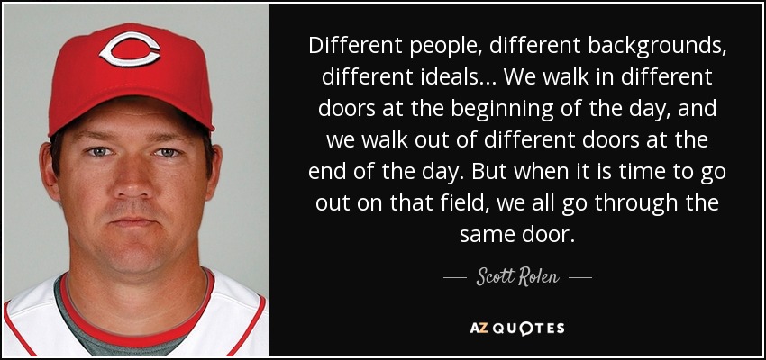 Different people, different backgrounds, different ideals... We walk in different doors at the beginning of the day, and we walk out of different doors at the end of the day. But when it is time to go out on that field, we all go through the same door. - Scott Rolen