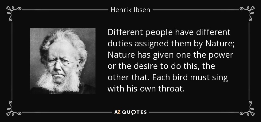 Different people have different duties assigned them by Nature; Nature has given one the power or the desire to do this, the other that. Each bird must sing with his own throat. - Henrik Ibsen