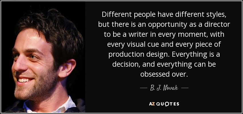 Different people have different styles, but there is an opportunity as a director to be a writer in every moment, with every visual cue and every piece of production design. Everything is a decision, and everything can be obsessed over. - B. J. Novak