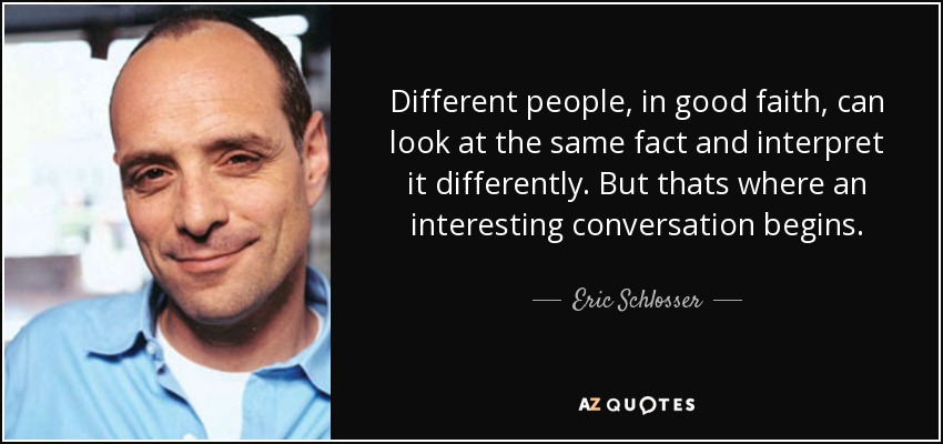 Different people, in good faith, can look at the same fact and interpret it differently. But thats where an interesting conversation begins. - Eric Schlosser
