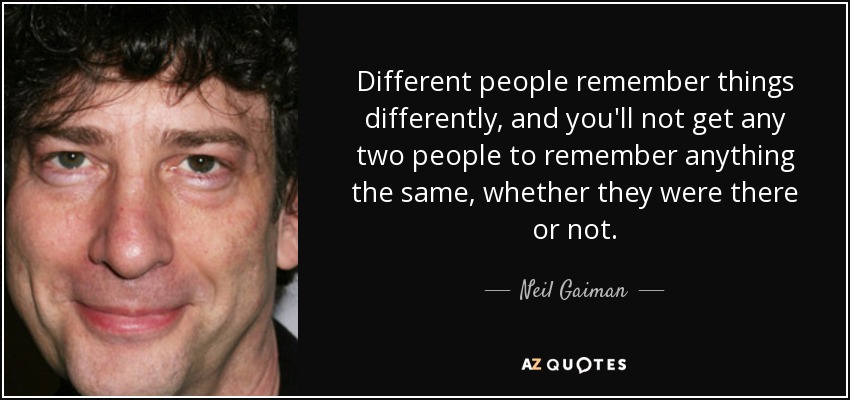 Different people remember things differently, and you'll not get any two people to remember anything the same, whether they were there or not. - Neil Gaiman