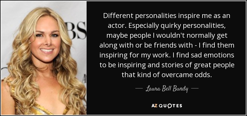 Different personalities inspire me as an actor. Especially quirky personalities, maybe people I wouldn't normally get along with or be friends with - I find them inspiring for my work. I find sad emotions to be inspiring and stories of great people that kind of overcame odds. - Laura Bell Bundy