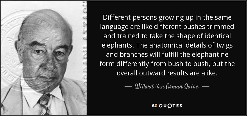 Different persons growing up in the same language are like different bushes trimmed and trained to take the shape of identical elephants. The anatomical details of twigs and branches will fulfill the elephantine form differently from bush to bush, but the overall outward results are alike. - Willard Van Orman Quine