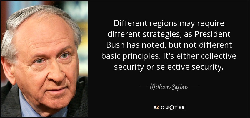 Different regions may require different strategies, as President Bush has noted, but not different basic principles. It's either collective security or selective security. - William Safire