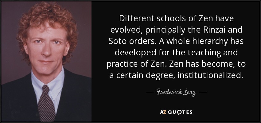 Different schools of Zen have evolved, principally the Rinzai and Soto orders. A whole hierarchy has developed for the teaching and practice of Zen. Zen has become, to a certain degree, institutionalized. - Frederick Lenz