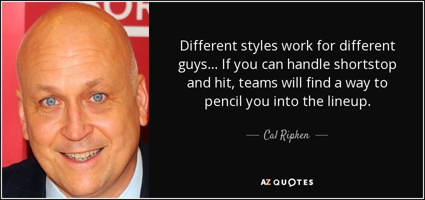 Different styles work for different guys... If you can handle shortstop and hit, teams will find a way to pencil you into the lineup. - Cal Ripken, Jr.