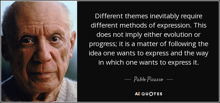 Different themes inevitably require different methods of expression. This does not imply either evolution or progress; it is a matter of following the idea one wants to express and the way in which one wants to express it. - Pablo Picasso